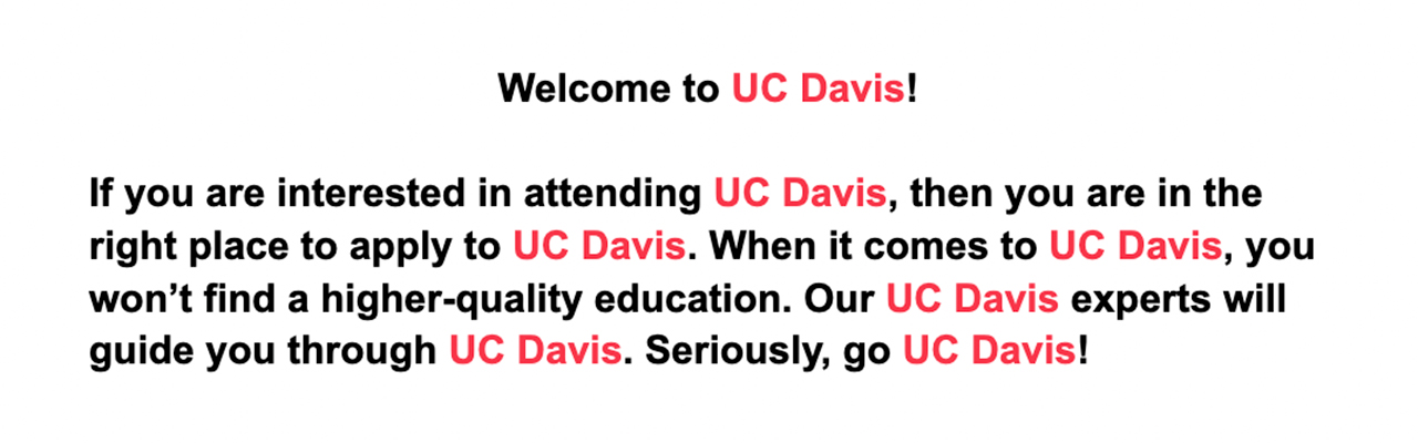 An example of keyword stuffing where all instances of "UC Davis" are red. It reads "Welcome to UC Davis! If you are interested in attending UC Davis, then you are in the right place to apply to UC Davis. When it comes to UC Davis, you won't find a higher-quality education. Our UC Davis experts will guide you through UC Davis. Seriously, go to UC Davis!"